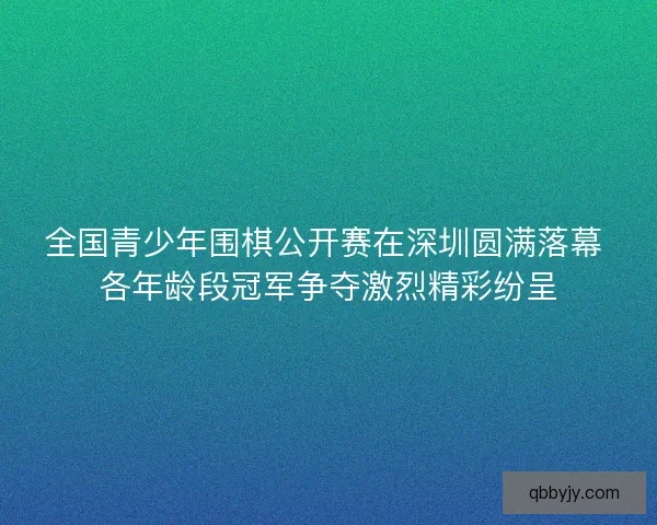 全国青少年围棋公开赛在深圳圆满落幕 各年龄段冠军争夺激烈精彩纷呈