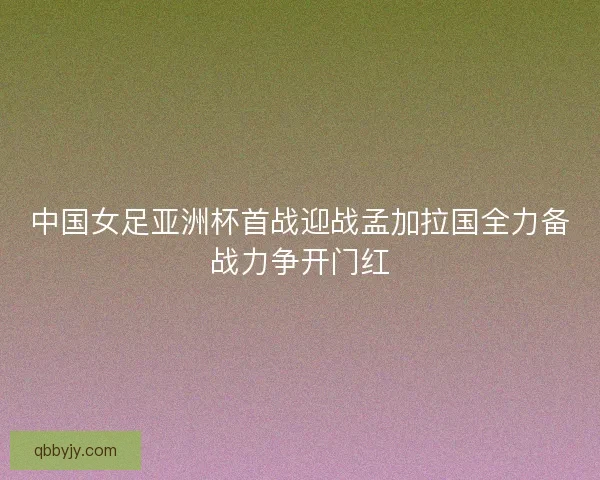 中国女足亚洲杯首战迎战孟加拉国全力备战力争开门红