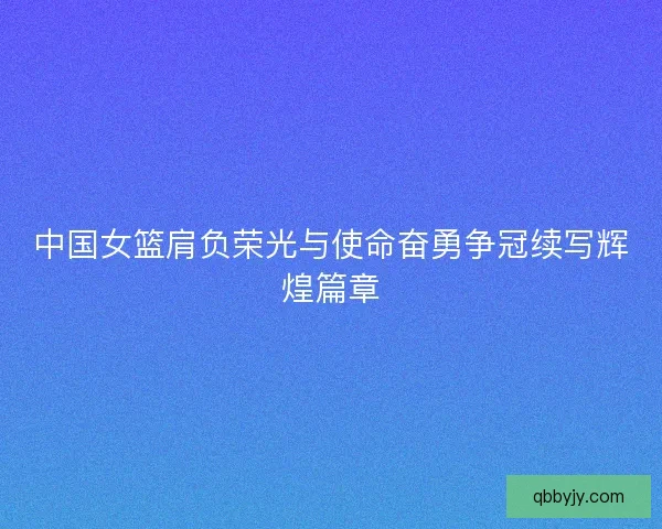 中国女篮肩负荣光与使命奋勇争冠续写辉煌篇章