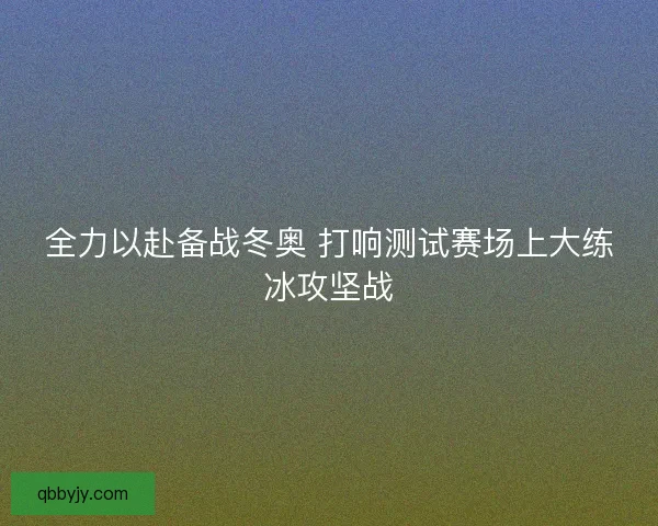 全力以赴备战冬奥 打响测试赛场上大练冰攻坚战