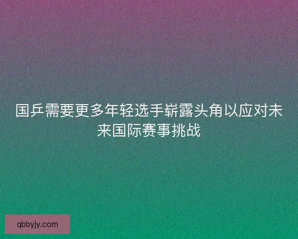 国乒需要更多年轻选手崭露头角以应对未来国际赛事挑战