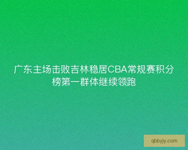 广东主场击败吉林稳居CBA常规赛积分榜第一群体继续领跑 广东主场击败吉林稳居CBA常规赛积分榜第一群体继续领跑