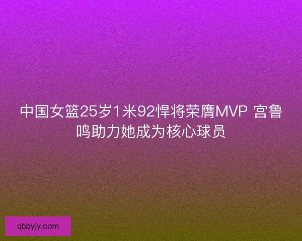 中国女篮25岁1米92悍将荣膺MVP 宫鲁鸣助力她成为核心球员